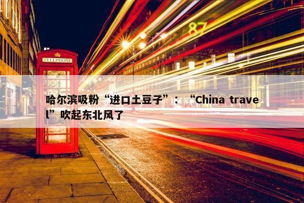 哈尔滨吸粉“进口土豆子”：“China travel”吹起东北风了