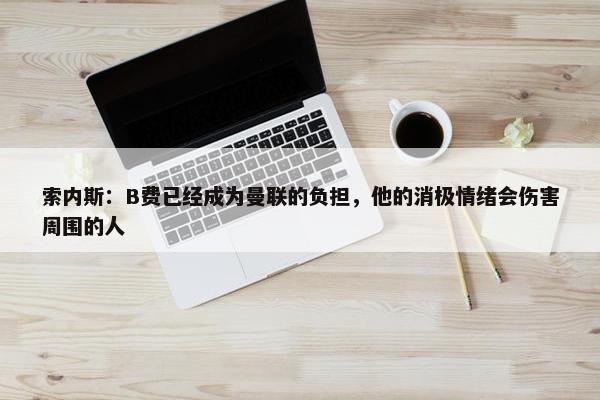 索内斯：B费已经成为曼联的负担，他的消极情绪会伤害周围的人