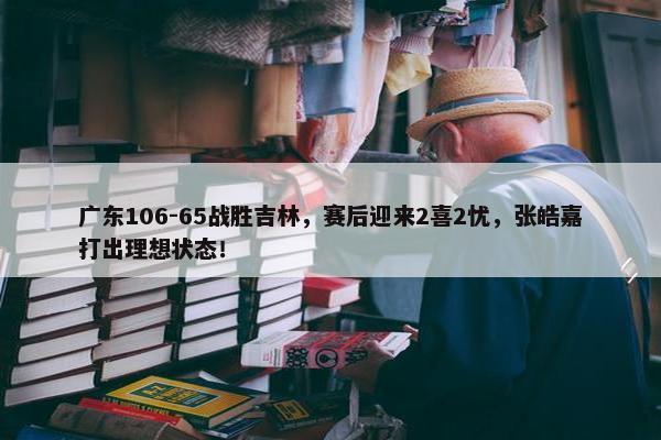 广东106-65战胜吉林，赛后迎来2喜2忧，张皓嘉打出理想状态！