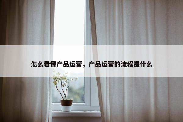 怎么看懂产品运营，产品运营的流程是什么