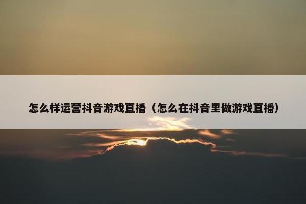 怎么样运营抖音游戏直播（怎么在抖音里做游戏直播）