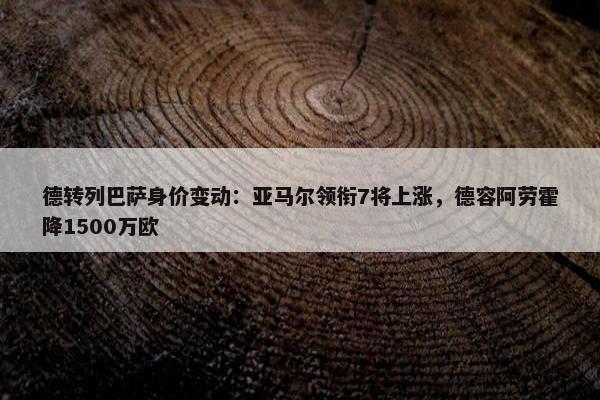 德转列巴萨身价变动：亚马尔领衔7将上涨，德容阿劳霍降1500万欧