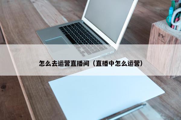 怎么去运营直播间（直播中怎么运营）