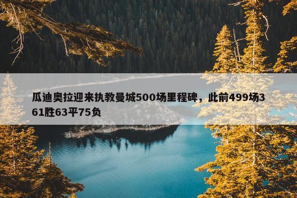 瓜迪奥拉迎来执教曼城500场里程碑，此前499场361胜63平75负