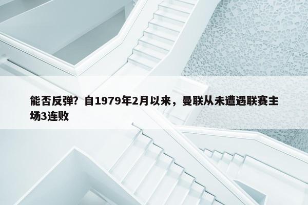 能否反弹？自1979年2月以来，曼联从未遭遇联赛主场3连败