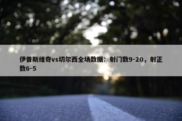 伊普斯维奇vs切尔西全场数据：射门数9-20，射正数6-5