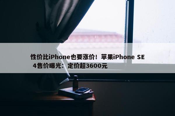 性价比iPhone也要涨价！苹果iPhone SE 4售价曝光：定价超3600元