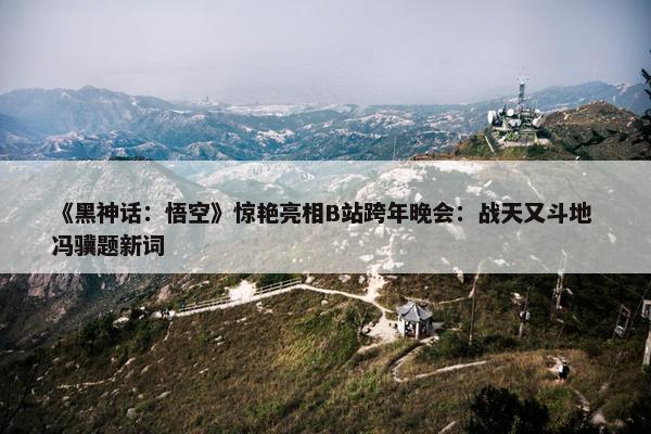 《黑神话：悟空》惊艳亮相B站跨年晚会：战天又斗地 冯骥题新词