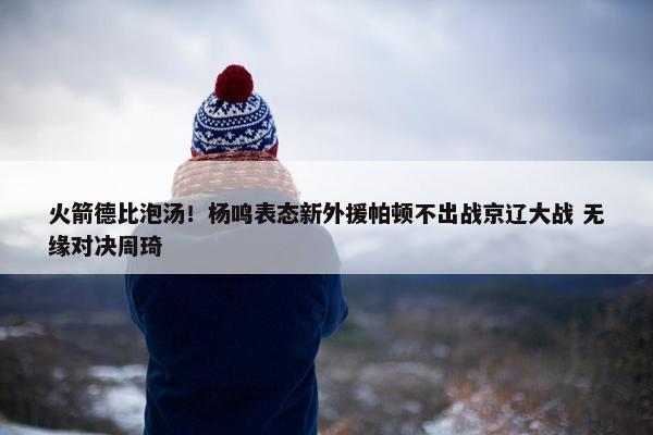 火箭德比泡汤！杨鸣表态新外援帕顿不出战京辽大战 无缘对决周琦