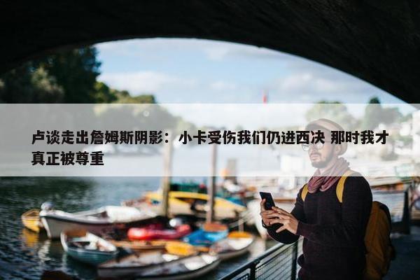 卢谈走出詹姆斯阴影：小卡受伤我们仍进西决 那时我才真正被尊重