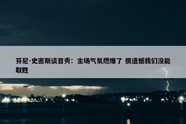 芬尼-史密斯谈首秀：主场气氛燃爆了 很遗憾我们没能取胜