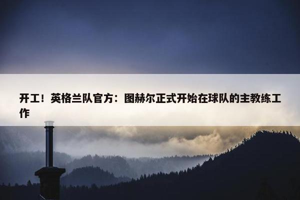 开工！英格兰队官方：图赫尔正式开始在球队的主教练工作