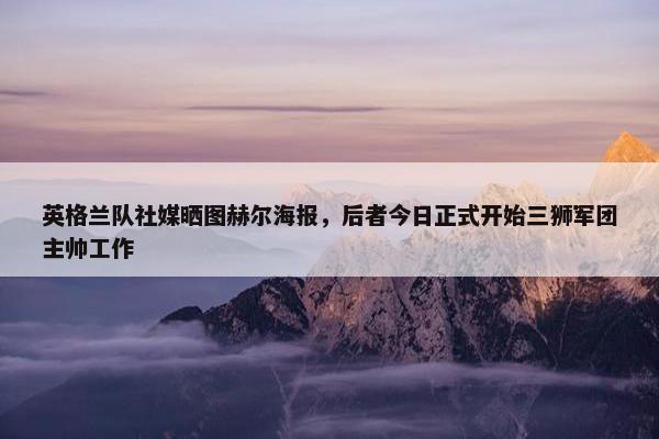 英格兰队社媒晒图赫尔海报，后者今日正式开始三狮军团主帅工作