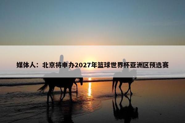 媒体人：北京将申办2027年篮球世界杯亚洲区预选赛