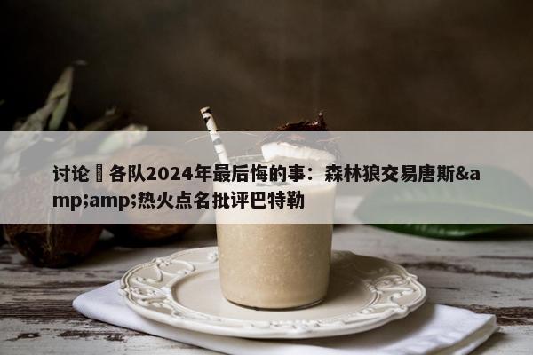 讨论 各队2024年最后悔的事：森林狼交易唐斯&amp;热火点名批评巴特勒