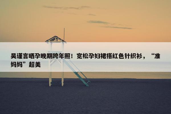 吴谨言晒孕晚期跨年照！宽松孕妇裙搭红色针织衫，“准妈妈”超美