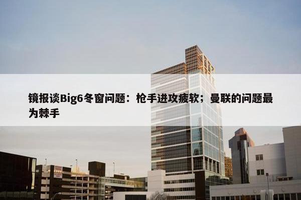 镜报谈Big6冬窗问题：枪手进攻疲软；曼联的问题最为棘手