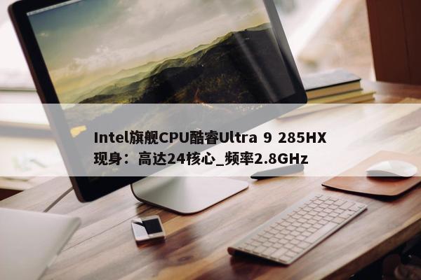 Intel旗舰CPU酷睿Ultra 9 285HX现身：高达24核心_频率2.8GHz