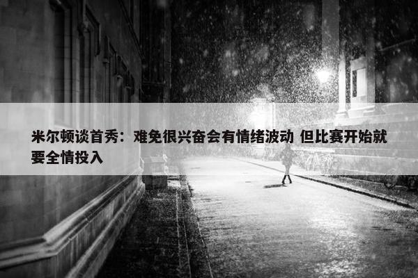 米尔顿谈首秀：难免很兴奋会有情绪波动 但比赛开始就要全情投入