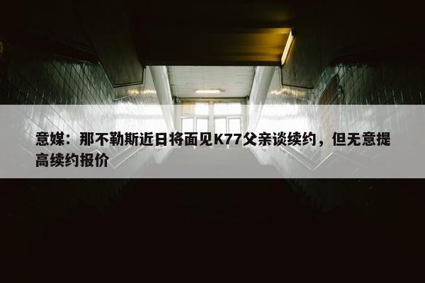 意媒：那不勒斯近日将面见K77父亲谈续约，但无意提高续约报价