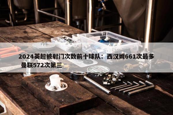 2024英超被射门次数前十球队：西汉姆661次最多 曼联572次第三