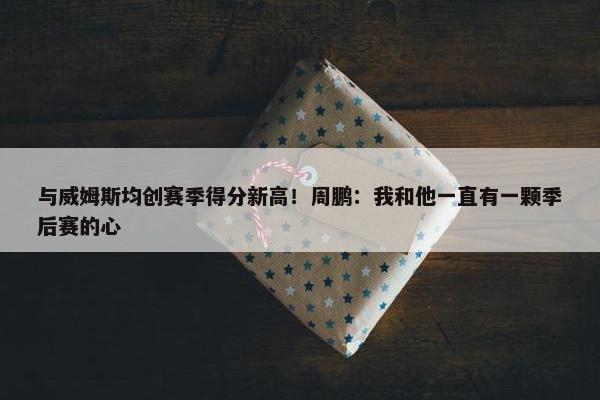 与威姆斯均创赛季得分新高！周鹏：我和他一直有一颗季后赛的心