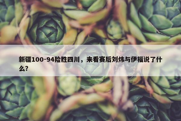 新疆100-94险胜四川，来看赛后刘炜与伊福说了什么？