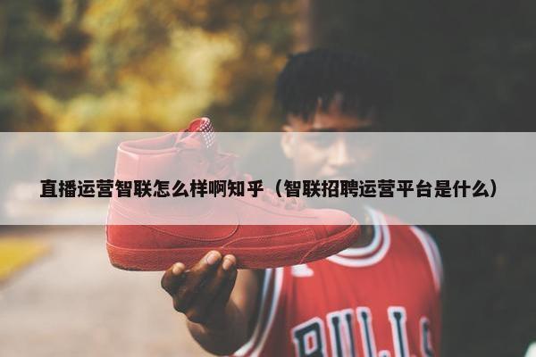 直播运营智联怎么样啊知乎（智联招聘运营平台是什么）