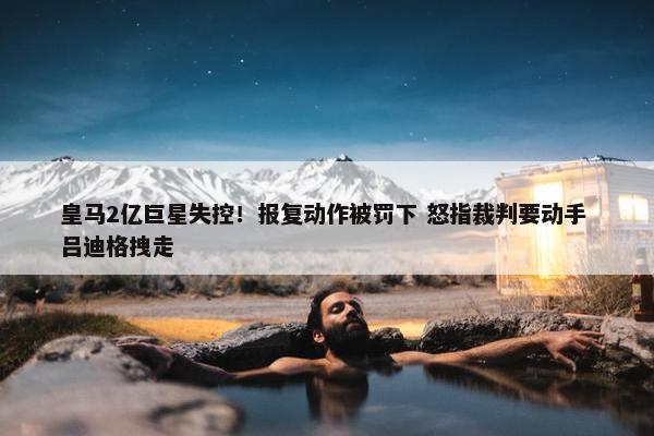 皇马2亿巨星失控！报复动作被罚下 怒指裁判要动手 吕迪格拽走