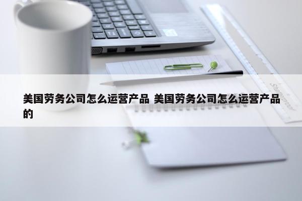 美国劳务公司怎么运营产品 美国劳务公司怎么运营产品的