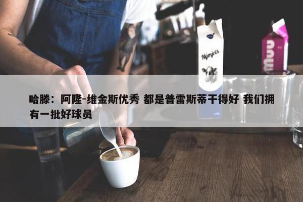 哈滕：阿隆-维金斯优秀 都是普雷斯蒂干得好 我们拥有一批好球员