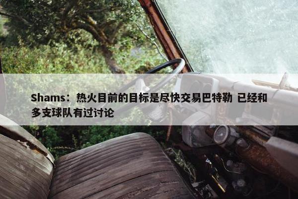 Shams：热火目前的目标是尽快交易巴特勒 已经和多支球队有过讨论