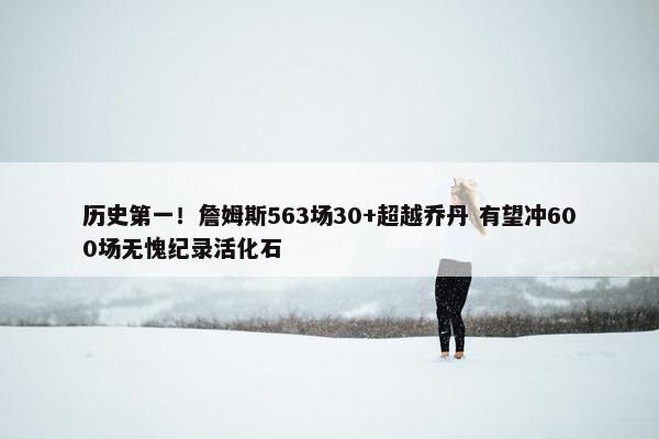 历史第一！詹姆斯563场30+超越乔丹 有望冲600场无愧纪录活化石