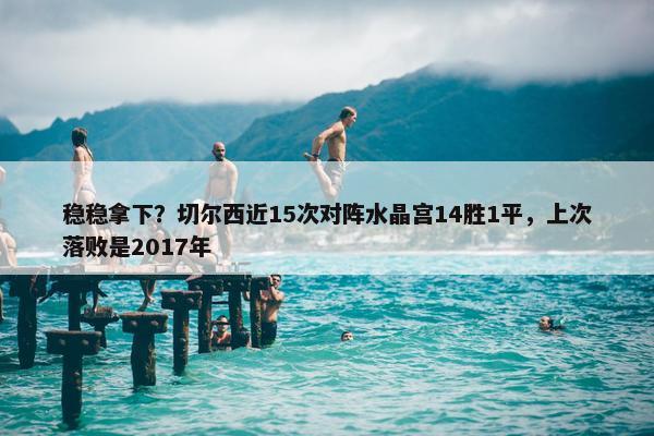 稳稳拿下？切尔西近15次对阵水晶宫14胜1平，上次落败是2017年