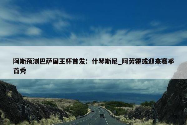 阿斯预测巴萨国王杯首发：什琴斯尼_阿劳霍或迎来赛季首秀