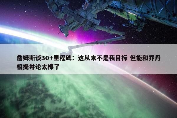 詹姆斯谈30+里程碑：这从来不是我目标 但能和乔丹相提并论太棒了