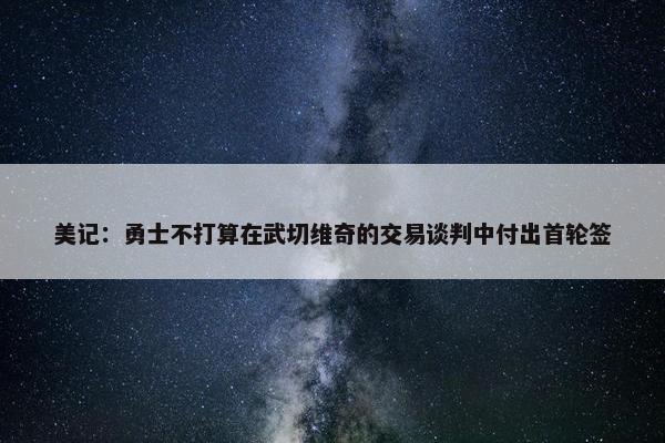 美记：勇士不打算在武切维奇的交易谈判中付出首轮签