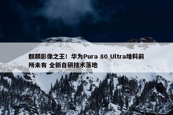 麒麟影像之王！华为Pura 80 Ultra堆料前所未有 全新自研技术落地