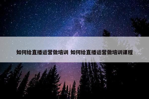 如何给直播运营做培训 如何给直播运营做培训课程