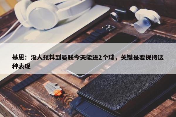 基恩：没人预料到曼联今天能进2个球，关键是要保持这种表现