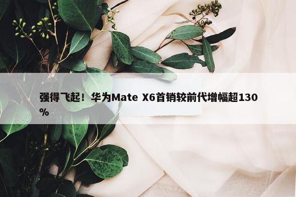 强得飞起！华为Mate X6首销较前代增幅超130%