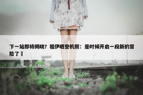 下一站即将揭晓？祖伊晒登机照：是时候开启一段新的冒险了⏳