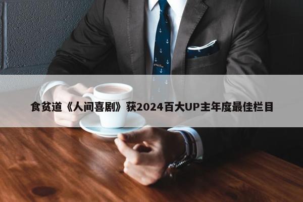 食贫道《人间喜剧》获2024百大UP主年度最佳栏目