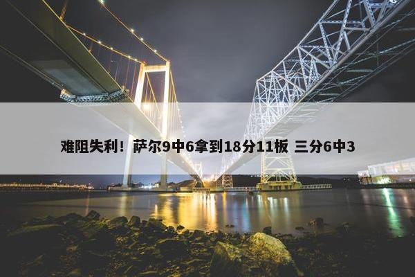 难阻失利！萨尔9中6拿到18分11板 三分6中3