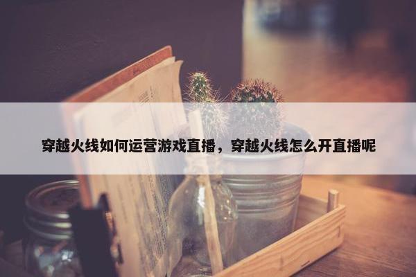 穿越火线如何运营游戏直播，穿越火线怎么开直播呢