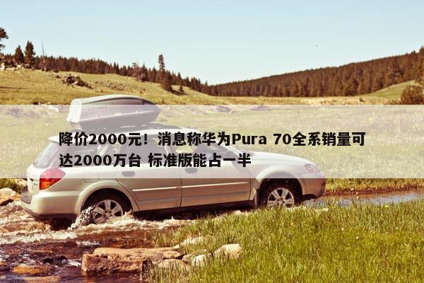 降价2000元！消息称华为Pura 70全系销量可达2000万台 标准版能占一半