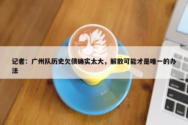 记者：广州队历史欠债确实太大，解散可能才是唯一的办法