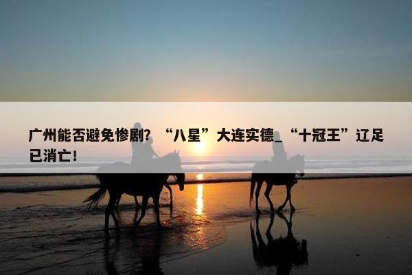 广州能否避免惨剧？“八星”大连实德_“十冠王”辽足已消亡！