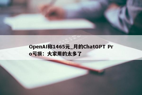 OpenAI称1465元_月的ChatGPT Pro亏损：大家用的太多了