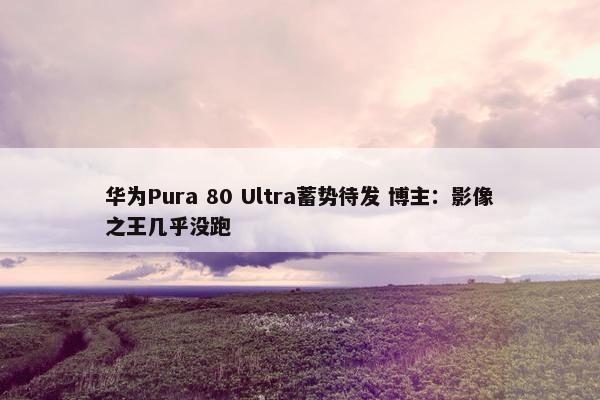 华为Pura 80 Ultra蓄势待发 博主：影像之王几乎没跑